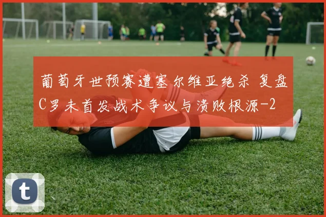 葡萄牙世预赛遭塞尔维亚绝杀 复盘C罗未首发战术争议与溃败根源