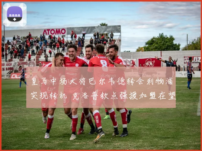 皇马中场大将巴尔韦德转会利物浦突现转机 克洛普钦点强援加盟在望