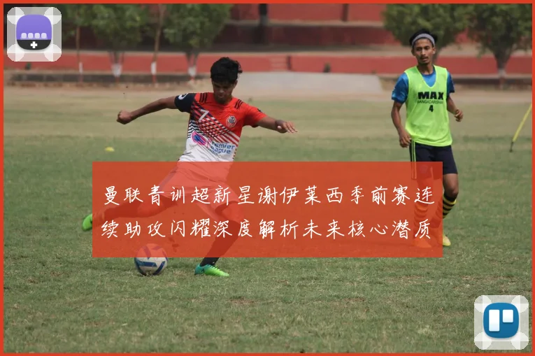 曼联青训超新星谢伊莱西季前赛连续助攻闪耀深度解析未来核心潜质