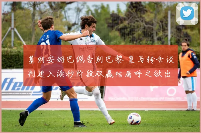 基利安姆巴佩告别巴黎 皇马转会谈判进入读秒阶段双赢结局呼之欲出