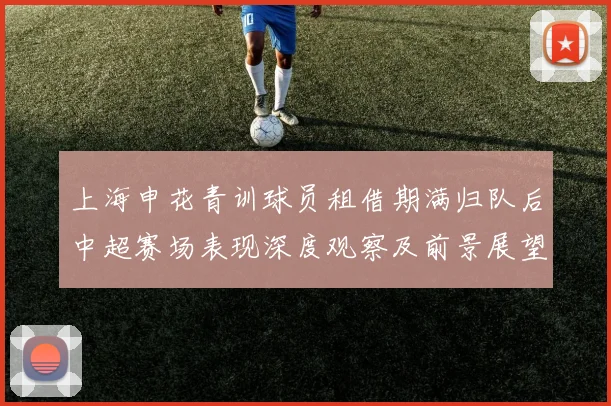 上海申花青训球员租借期满归队后中超赛场表现深度观察及前景展望