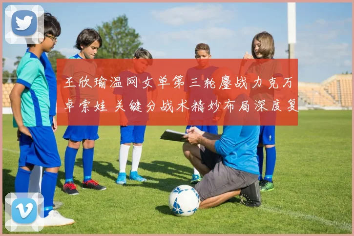 王欣瑜温网女单第三轮鏖战力克万卓索娃 关键分战术精妙布局深度复盘