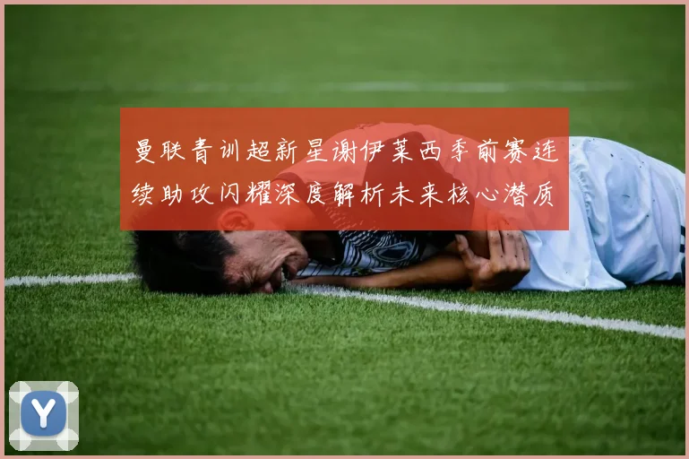 曼联青训超新星谢伊莱西季前赛连续助攻闪耀深度解析未来核心潜质