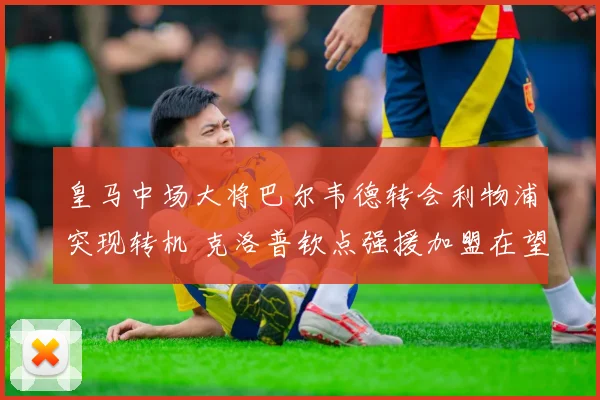 皇马中场大将巴尔韦德转会利物浦突现转机 克洛普钦点强援加盟在望