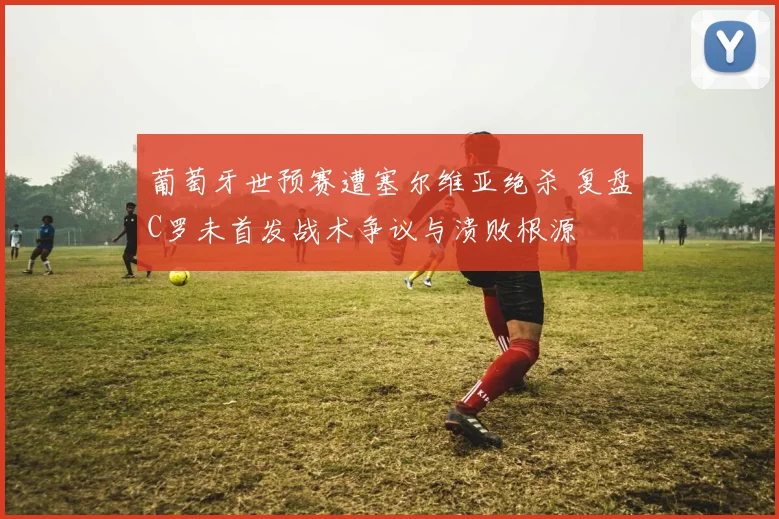 葡萄牙世预赛遭塞尔维亚绝杀 复盘C罗未首发战术争议与溃败根源