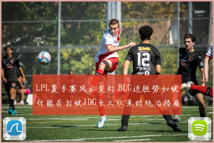 LPL夏季赛风云变幻 BLG连胜势如破竹能否打破JDG长久以来的统治格局