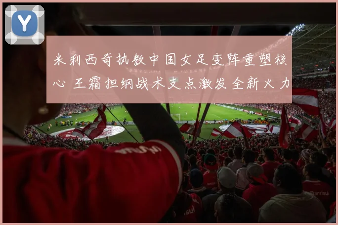 米利西奇执教中国女足变阵重塑核心 王霜担纲战术支点激发全新火力