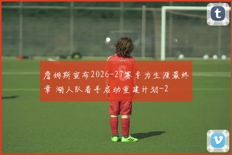 詹姆斯宣布2026-27赛季为生涯最终章 湖人队着手启动重建计划