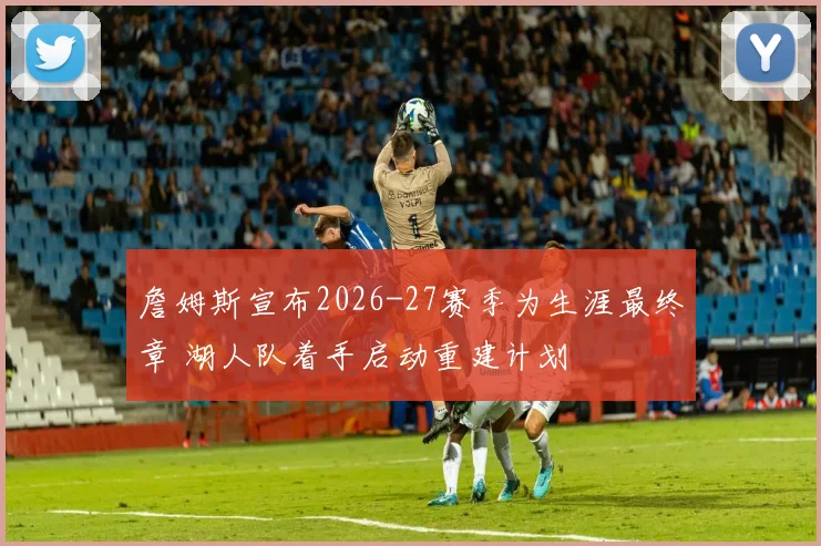詹姆斯宣布2026-27赛季为生涯最终章 湖人队着手启动重建计划