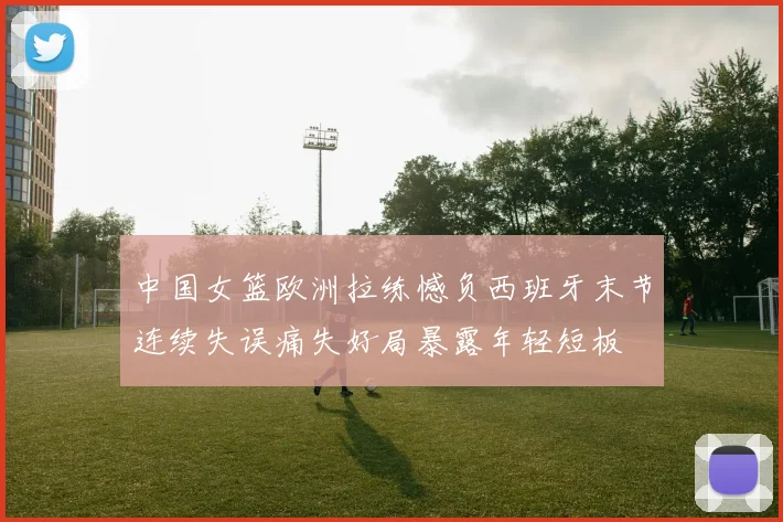 中国女篮欧洲拉练憾负西班牙末节连续失误痛失好局暴露年轻短板
