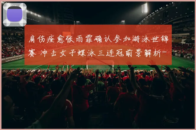 肩伤痊愈张雨霏确认参加游泳世锦赛 冲击女子蝶泳三连冠前景解析