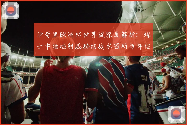 沙奇里欧洲杯世界波深度解析：瑞士中场远射威胁的战术密码与评估