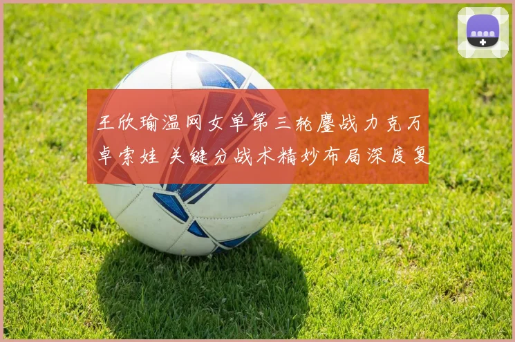 王欣瑜温网女单第三轮鏖战力克万卓索娃 关键分战术精妙布局深度复盘