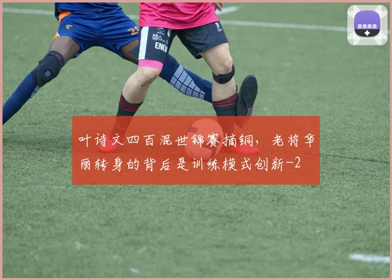叶诗文四百混世锦赛摘铜,老将华丽转身的背后是训练模式创新