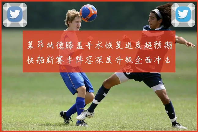 莱昂纳德膝盖手术恢复进度超预期快船新赛季阵容深度升级全面冲击总冠军