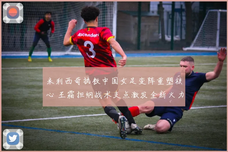 米利西奇执教中国女足变阵重塑核心 王霜担纲战术支点激发全新火力