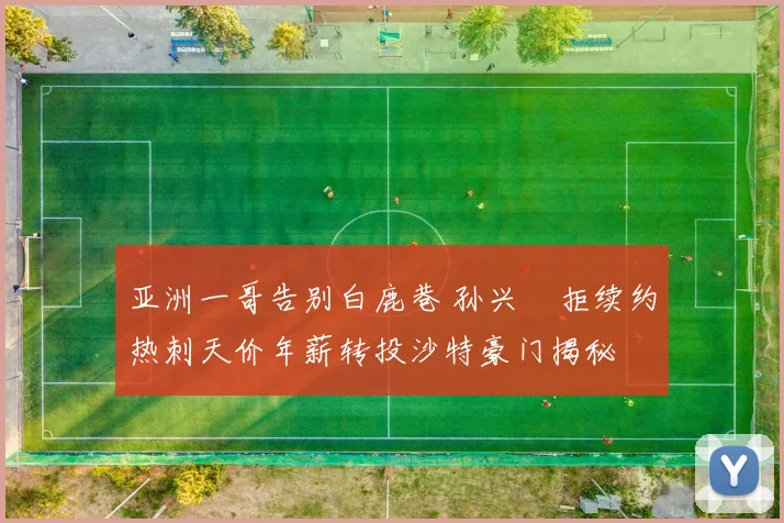亚洲一哥告别白鹿巷 孙兴慜拒续约热刺天价年薪转投沙特豪门揭秘