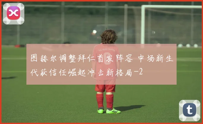 图赫尔调整拜仁首发阵容 中场新生代获信任崛起冲击新格局