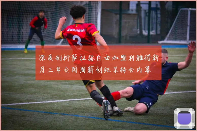 深度剖析萨拉赫自由加盟利雅得新月三年合同周薪创纪录转会内幕