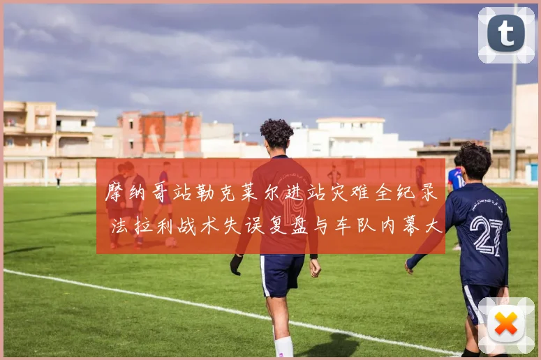 摩纳哥站勒克莱尔进站灾难全纪录 法拉利战术失误复盘与车队内幕大起底