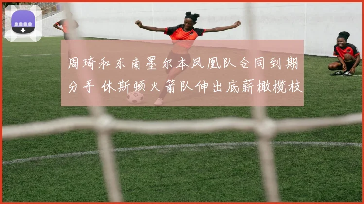 周琦和东南墨尔本凤凰队合同到期分手 休斯顿火箭队伸出底薪橄榄枝 周琦有望重返NBA赛场