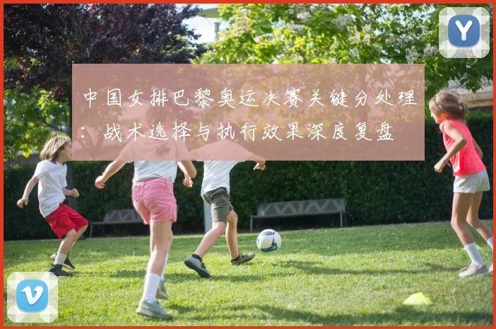 中国女排巴黎奥运决赛关键分处理：战术选择与执行效果深度复盘
