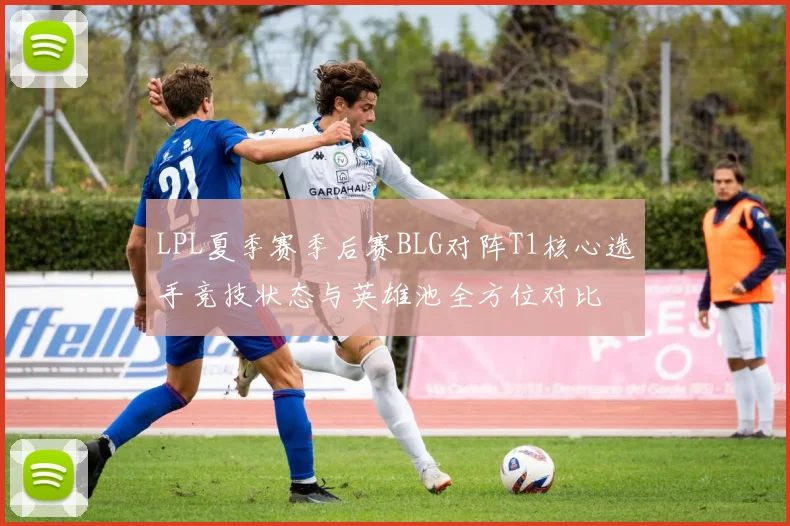 LPL夏季赛季后赛BLG对阵T1核心选手竞技状态与英雄池全方位对比