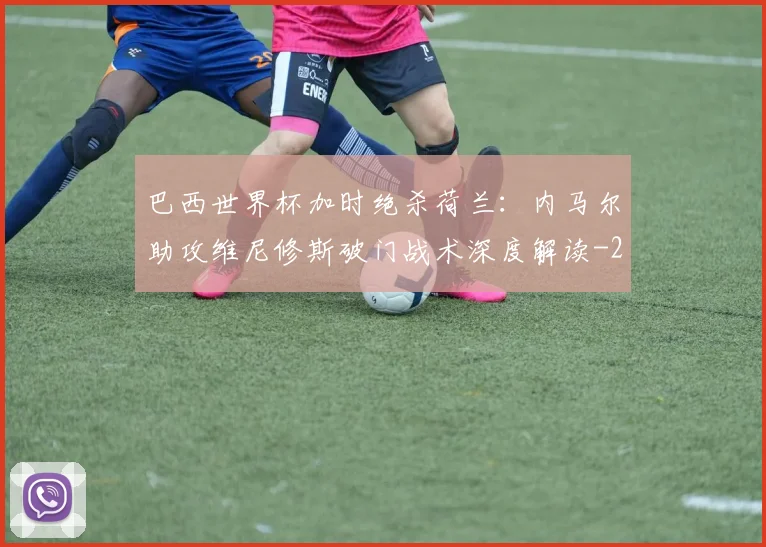 巴西世界杯加时绝杀荷兰:内马尔助攻维尼修斯破门战术深度解读