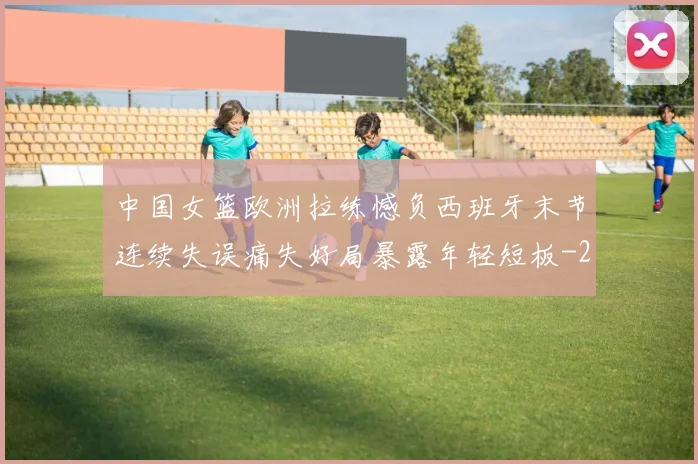 中国女篮欧洲拉练憾负西班牙末节连续失误痛失好局暴露年轻短板