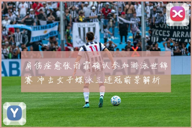 肩伤痊愈张雨霏确认参加游泳世锦赛 冲击女子蝶泳三连冠前景解析