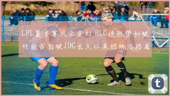 LPL夏季赛风云变幻 BLG连胜势如破竹能否打破JDG长久以来的统治格局