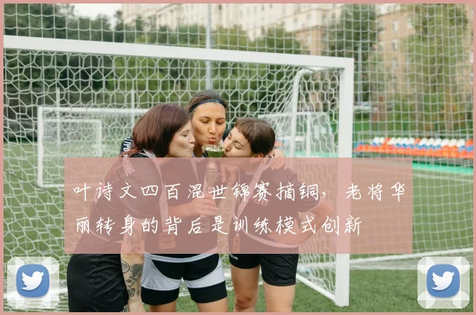 叶诗文四百混世锦赛摘铜，老将华丽转身的背后是训练模式创新